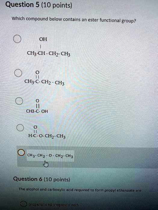 Question 5 (10 points)
Which compound below contains an ester functional group?

OH
|
CH3-CH-CH2-CH3

O
||
CH3-C-CH2-CH3

O
||
CH3-C-OH

O
||
H-C-O-CH2-CH3

CH3-CH2-O-CH2-CH3

Question 6 (10 points)
The alcohol and carboxylic acid required to form propyl ethanoate are

propanol and propanoic acid