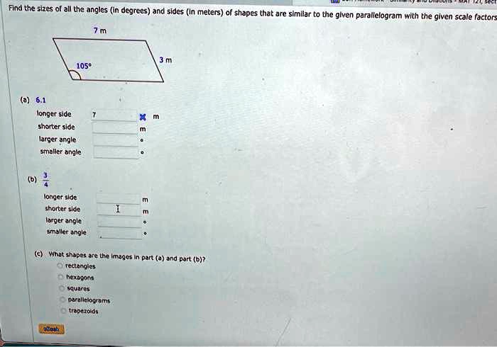 Find the sizes of all the angles (in degrees) and sides (in meters) of shapes that are similar to the given parallelogram with the given scale factors
105°
7 m
(a) 6.1
longer side
7
×m
shorter side
m
larger angle
smaller angle
0
3
(b) (3)/(4)
longer side
m
shorter side
×m
larger angle
smaller angle
3 m
(c) What shapes are the images in part (a) and part (b)?
rectangles
hexagons
squares
parallelograms
trapezoids