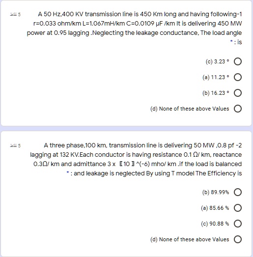 A 50 Hz,400 KV transmission line is 450 Km long and having following-1
r=0.033 ohm/km L=1.067mH/km C=0.0109 µF /km It is delivering 450 MW
power at 0.95 lagging .Neglecting the leakage conductance, The load angle
: is
(c) 3.23 °
(a) 11.23 °
(b) 16.23 °
(d) None of these above Values

A three phase,100 km, transmission line is delivering 50 MW ,0.8 pf -2
lagging at 132 KV.Each conductor is having resistance 0.1 ?/ km, reactance
0.3?/ km and admittance 3 x [ 10 ] ^(-6) mho/ km .if the load is balanced
: and leakage is neglected By using T model The Efficiency is
(b) 89.99 %
(a) 85.66 %
(c) 90.88 %
(d) None of these above Values