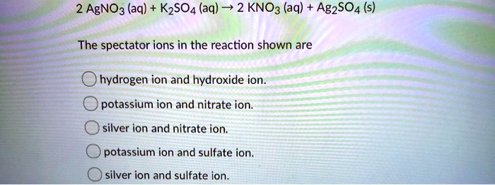 2 AgNO3 (aq) + K2SO4 (aq) ? 2 KNO3 (aq) + Ag2SO4 (s)

The spectator ions in the reaction shown are
hydrogen ion and hydroxide ion.
potassium ion and nitrate ion.
silver ion and nitrate ion.
potassium ion and sulfate ion.
silver ion and sulfate ion.