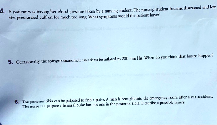4. A patient was having her blood pressure taken by a nursing student. The nursing student became distracted and left the pressurized cuff on for much too long. What symptoms would the patient have?

5. Occasionally, the sphygmomanometer needs to be inflated to 200 mm Hg. When do you think that has to happen?

6. The posterior tibia can be palpated to find a pulse. A man is brought into the emergency room after a car accident. The nurse can palpate a femoral pulse but not one in the posterior tibia. Describe a possible injury.