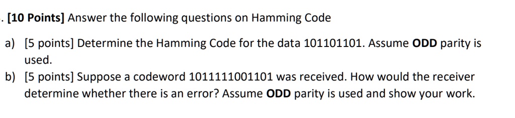 [10 Points] Answer the following questions on Hamming Code
a) [5 points] Determine the Hamming Code for the data 101101101. Assume ODD parity is used.
b) [5 points] Suppose a codeword 1011111001101 was received. How would the receiver determine whether there is an error? Assume ODD parity is used and show your work.