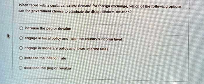 When faced with a continual excess demand for foreign exchange, which of the following options
can the government choose to eliminate the disequilibrium situation?
increase the peg or devalue
engage in fiscal policy and raise the country's income level
engage in monetary policy and lower interest rates
increase the inflation rate
decrease the peg or revalue