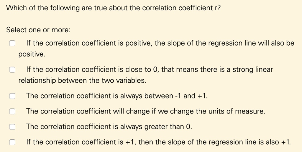 Which of the following are true about the correlation coefficient r?
Select one or more:
If the correlation coefficient is positive, the slope of the regression line will also be
positive.
If the correlation coefficient is close to 0, that means there is a strong linear
relationship between the two variables.
The correlation coefficient is always between -1 and +1.
The correlation coefficient will change if we change the units of measure.
The correlation coefficient is always greater than 0.
If the correlation coefficient is +1, then the slope of the regression line is also +1.