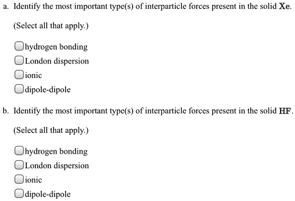 a. Identify the most important type(s) of interparticle forces present in the solid Xe.

(Select all that apply.)

hydrogen bonding
London dispersion
ionic
dipole-dipole

b. Identify the most important type(s) of interparticle forces present in the solid HF.

(Select all that apply.)

hydrogen bonding
London dispersion
ionic
dipole-dipole