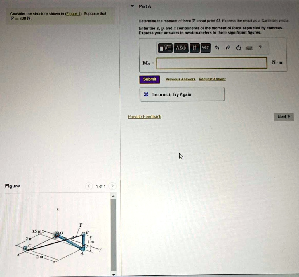 Part A
Consider the structure shown in (Figure 1). Suppose that
F = 800 N.
Determine the moment of force F⃗ about point O. Express the result as a Cartesian vector.
Enter the x, y, and z components of the moment of force separated by commas.
Express your answers in newton-meters to three significant figures.
MO =
N ·m