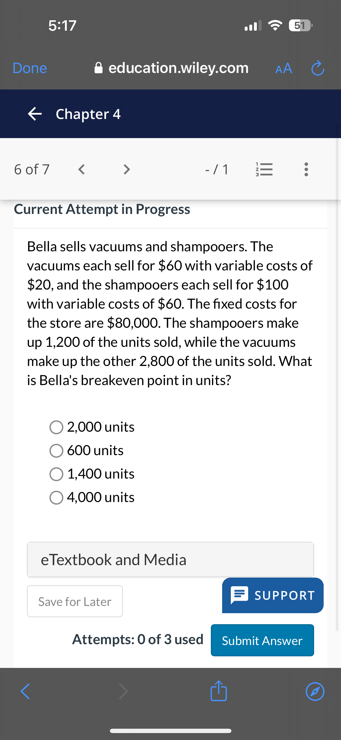 Bella sells vacuums and shampooers. The vacuums each sell for 60 with variable costs of20, and the shampooers each sell for 100 with variable costs of60. The fixed costs for the store are 80,000. The shampooers make up 1,200 of the units sold, while the vacuums make up the other 2,800 of the units sold. What is Bella's breakeven point in units?

2,000 units
600 units
1,400 units
4,000 units