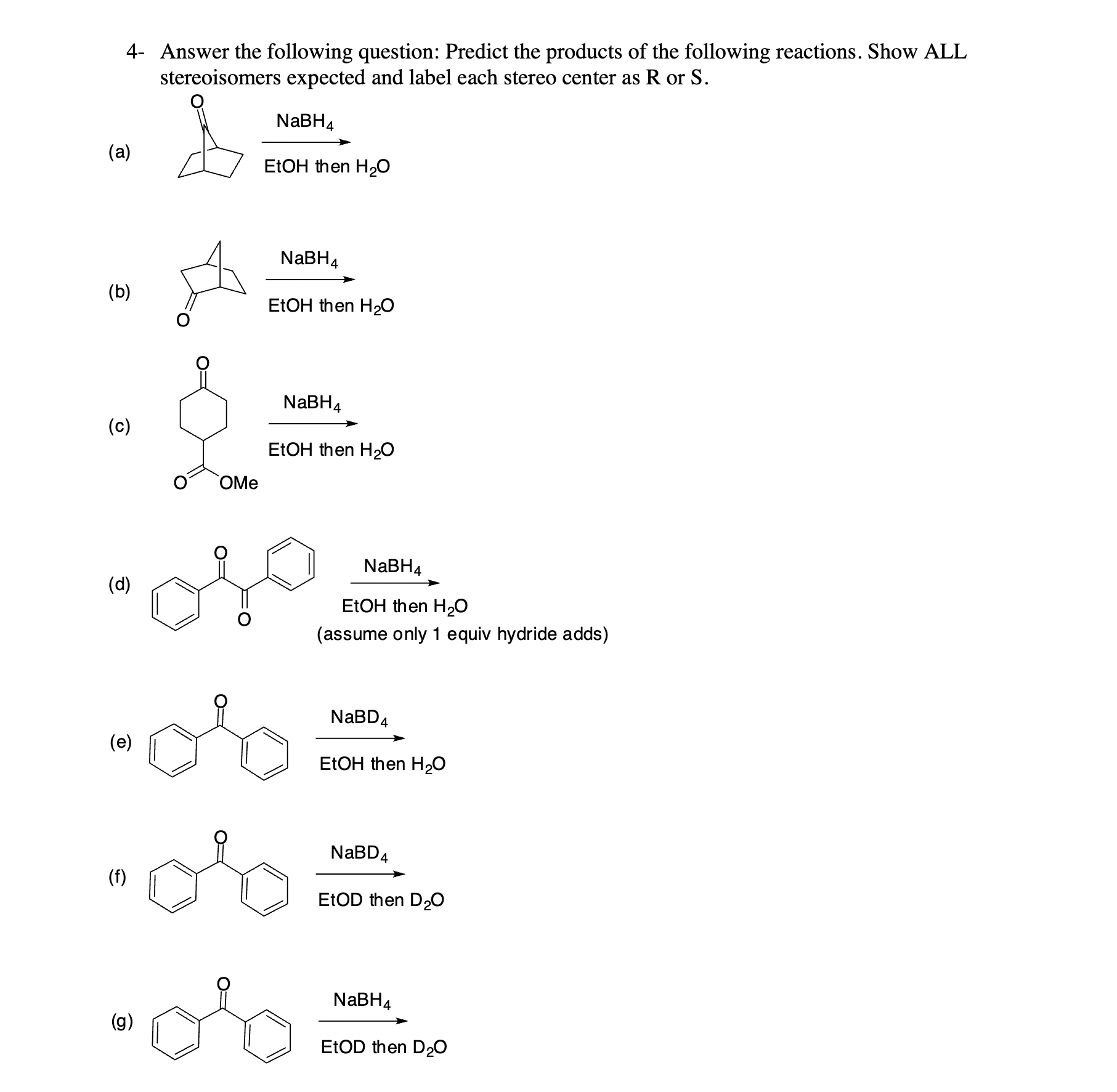 4- Answer the following question: Predict the products of the following reactions. Show ALL stereoisomers expected and label each stereo center as R or S.
(a) NaBH4 / EtOH then H2O
(b) NaBH4 / EtOH then H2O
(c) NaBH4 / EtOH then H2O
(d) NaBH4 / EtOH then H2O (assume only 1 equiv hydride adds)
(e) NaBD4 / EtOH then H2O
(f) NaBD4 / EtOD then D2O
(g) NaBH4 / EtOD then D2O