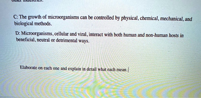 C: The growth of microorganisms can be controlled by physical, chemical, mechanical, and biological methods.
D: Microorganisms, cellular and viral, interact with both human and non-human hosts in beneficial, neutral or detrimental ways.
Elaborate on each one and explain in detail what each mean.
