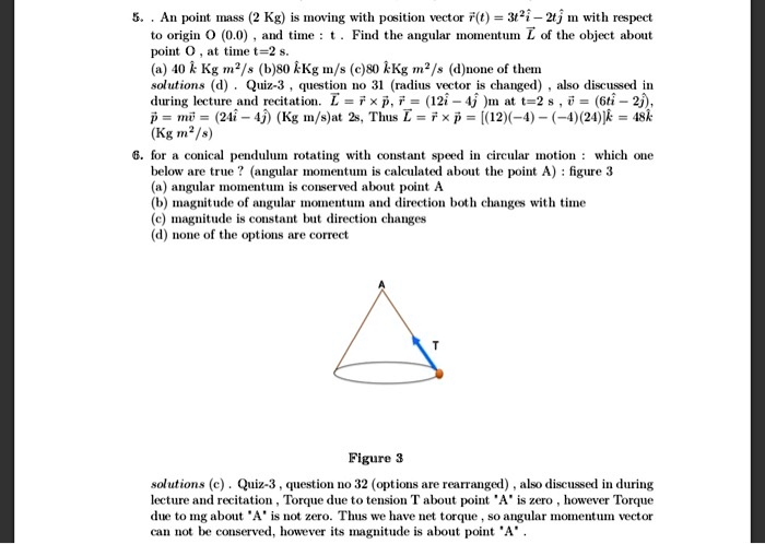 5. . An point mass (2 Kg) is moving with position vector r(t) = 3t²i? - 2tj? m with respect to origin O (0,0) , and time : t . Find the angular momentum L? of the object about point O , at time t=2 s.
(a) 40 k? Kg m²/s (b) 80 k? Kg m/s (c) 80 k? Kg m²/s (d) none of them
solutions (d) . Quiz-3 , question no 31 (radius vector is changed) , also discussed in during lecture and recitation. L? = r? × p? , r? = (12i? - 4j? ) m at t=2 s , v? = (6ti? - 2j?),
p? = mv? = (24i? - 4j?) (Kg m/s) at 2s, Thus L? = r? × p? = [(12)(-4) - (-4)(24)]k? = 48k? (Kg m²/s)
6. for a conical pendulum rotating with constant speed in circular motion : which one below are true ? (angular momentum is calculated about the point A) : figure 3
(a) angular momentum is conserved about point A
(b) magnitude of angular momentum and direction both changes with time
(c) magnitude is constant but direction changes
(d) none of the options are correct
Figure 3
solutions (c) . Quiz-3 , question no 32 (options are rearranged) , also discussed in during lecture and recitation , Torque due to tension T about point 'A' is zero , however Torque due to mg about 'A' is not zero. Thus we have net torque , so angular momentum vector can not be conserved, however its magnitude is about point 'A' .