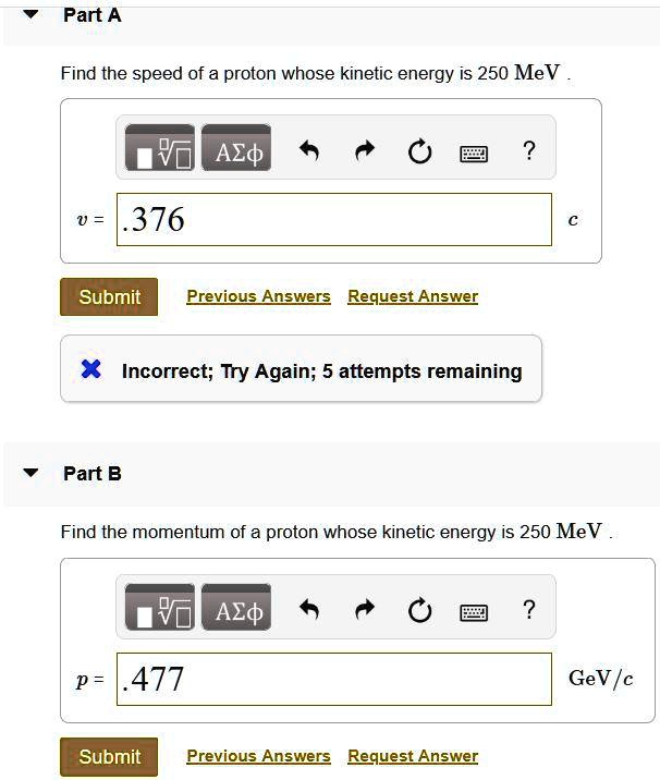 Part A
Find the speed of a proton whose kinetic energy is 250 MeV.
v = .376 c
Part B
Find the momentum of a proton whose kinetic energy is 250 MeV.
p = .477 GeV/c