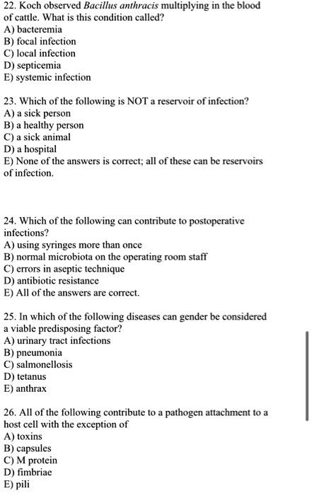 22. Koch observed Bacillus anthracis multiplying in the blood
of cattle. What is this condition called?
A) bacteremia
B) focal infection
C) local infection
D) septicemia
E) systemic infection

23. Which of the following is NOT a reservoir of infection?
A) a sick person
B) a healthy person
C) a sick animal
D) a hospital
E) None of the answers is correct; all of these can be reservoirs
of infection.

24. Which of the following can contribute to postoperative
infections?
A) using syringes more than once
B) normal microbiota on the operating room staff
C) errors in aseptic technique
D) antibiotic resistance
E) All of the answers are correct.

25. In which of the following diseases can gender be considered
a viable predisposing factor?
A) urinary tract infections
B) pneumonia
C) salmonellosis
D) tetanus
E) anthrax

26. All of the following contribute to a pathogen attachment to a
host cell with the exception of
A) toxins
B) capsules
C) M protein
D) fimbriae
E) pili