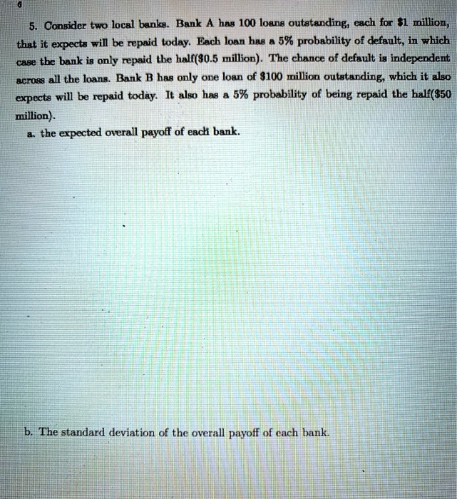 5. Consider two local banks. Bank A has 100 loans outstanding, each for 1 million, that it expects will be repaid today. Each loan has a 5% probability of default, in which case the bank is only repaid the half($0.5 million). The chance of default is independent across all the loans. Bank B has only one loan of $100 million outstanding, which it also expects will be repaid today. It also has a 5% probability of being repaid the half($50 million).
a. the expected overall payoff of each bank.
b. The standard deviation of the overall payoff of each bank.