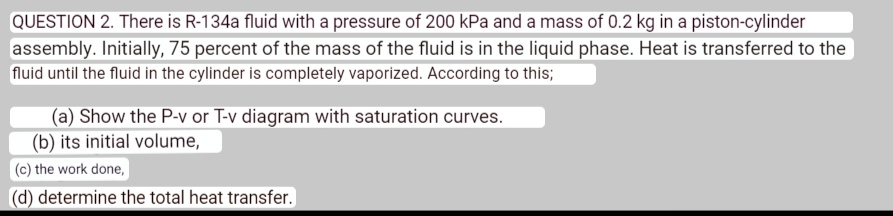 QUESTION 2. There is R-134a fluid with a pressure of 200 kPa and a mass of 0.2 kg in a piston-cylinder assembly. Initially, 75 percent of the mass of the fluid is in the liquid phase. Heat is transferred to the fluid until the fluid in the cylinder is completely vaporized. According to this;
(a) Show the P-v or T-v diagram with saturation curves.
(b) its initial volume,
(c) the work done,
(d) determine the total heat transfer.