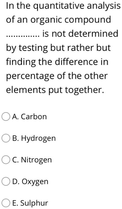 In the quantitative analysis of an organic compound ............. is not determined by testing but rather but finding the difference in percentage of the other elements put together.
A. Carbon
B. Hydrogen
C. Nitrogen
D. Oxygen
E. Sulphur