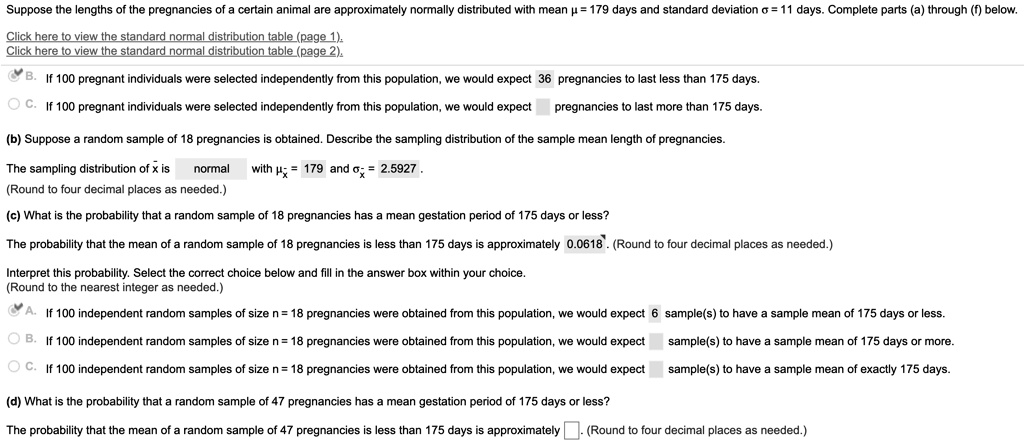 Suppose the lengths of the pregnancies of a certain animal are approximately normally distributed with mean ? = 179 days and standard deviation ? = 11 days. Complete parts (a) through (f) below.

Click here to view the standard normal distribution table (page 1).
Click here to view the standard normal distribution table (page 2).

B. If 100 pregnant individuals were selected independently from this population, we would expect 36 pregnancies to last less than 175 days.
C. If 100 pregnant individuals were selected independently from this population, we would expect pregnancies to last more than 175 days.

(b) Suppose a random sample of 18 pregnancies is obtained. Describe the sampling distribution of the sample mean length of pregnancies.

The sampling distribution of x? is normal with ?x? = 179 and ?x? = 2.5927.
(Round to four decimal places as needed.)

(c) What is the probability that a random sample of 18 pregnancies has a mean gestation period of 175 days or less?

The probability that the mean of a random sample of 18 pregnancies is less than 175 days is approximately 0.0618. (Round to four decimal places as needed.)

Interpret this probability. Select the correct choice below and fill in the answer box within your choice.
(Round to the nearest integer as needed.)

A. If 100 independent random samples of size n = 18 pregnancies were obtained from this population, we would expect 6 sample(s) to have a sample mean of 175 days or less.
B. If 100 independent random samples of size n = 18 pregnancies were obtained from this population, we would expect sample(s) to have a sample mean of 175 days or more.
C. If 100 independent random samples of size n = 18 pregnancies were obtained from this population, we would expect sample(s) to have a sample mean of exactly 175 days.

(d) What is the probability that a random sample of 47 pregnancies has a mean gestation period of 175 days or less?

The probability that the mean of a random sample of 47 pregnancies is less than 175 days is approximately . (Round to four decimal places as needed.)