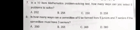 7. In a 10 item Mathematics problem-solving test, how many ways can you select 5
problems to solve?
A. 252
B. 254
C. 256
D. 258
8. In how many ways can a committee of 5 be formed from 5 juniors and 7 seniors if the
committee must have 3 seniors?
A. 350
B. 355
C. 360
D. 380