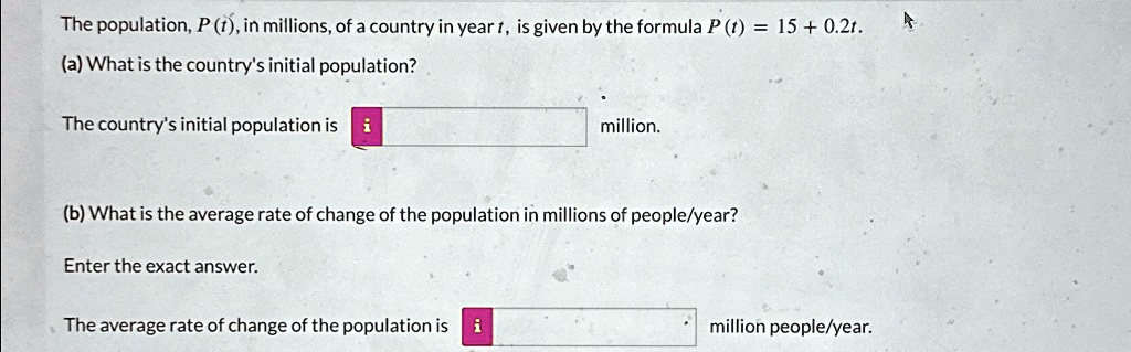 The population, P (t), in millions, of a country in year t, is given by the formula P (t) = 15 + 0.2t.
(a) What is the country's initial population?
The country's initial population is i million.
(b) What is the average rate of change of the population in millions of people/year?
Enter the exact answer.
The average rate of change of the population is i million people/year.