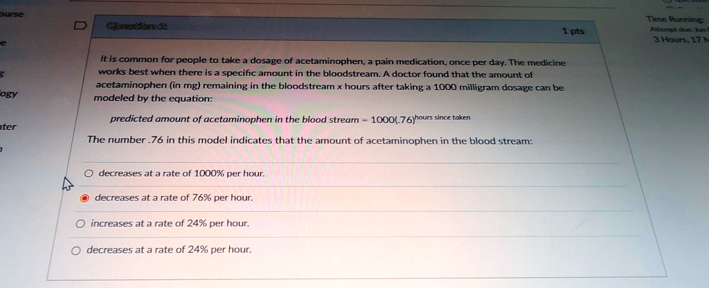 It is common for people to take a dosage of acetaminophen, a pain medication, once per day. The medicine works best when there is a specific amount in the bloodstream. A doctor found that the amount of acetaminophen (in mg) remaining in the bloodstream x hours after taking a 1000 milligram dosage can be modeled by the equation:

predicted amount of acetaminophen in the blood stream = 1000(.76)^hours since taken

The number .76 in this model indicates that the amount of acetaminophen in the blood stream:

decreases at a rate of 1000% per hour.
decreases at a rate of 76% per hour.
increases at a rate of 24% per hour.
decreases at a rate of 24% per hour.