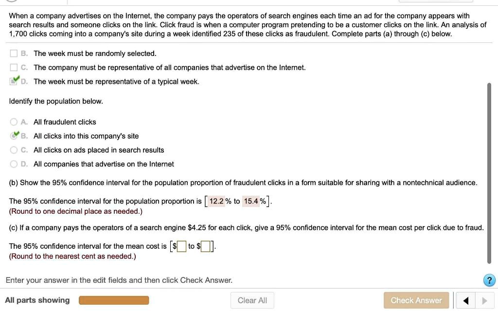 When a company advertises on the Internet, the company pays the operators of search engines each time an ad for the company appears with search results and someone clicks on the link. Click fraud is when a computer program pretending to be a customer clicks on the link. An analysis of 1,700 clicks coming into a company's site during a week identified 235 of these clicks as fraudulent. Complete parts (a) through (c) below.

B. The week must be randomly selected.
C. The company must be representative of all companies that advertise on the Internet.
D. The week must be representative of a typical week.

Identify the population below.

A. All fraudulent clicks
B. All clicks into this company's site
C. All clicks on ads placed in search results
D. All companies that advertise on the Internet

(b) Show the 95% confidence interval for the population proportion of fraudulent clicks in a form suitable for sharing with a nontechnical audience.

The 95% confidence interval for the population proportion is [ 12.2 % to 15.4 % ].
(Round to one decimal place as needed.)

(c) If a company pays the operators of a search engine 4.25 for each click, give a 95% confidence interval for the mean cost per click due to fraud.

The 95% confidence interval for the mean cost is [$ to $].
(Round to the nearest cent as needed.)
