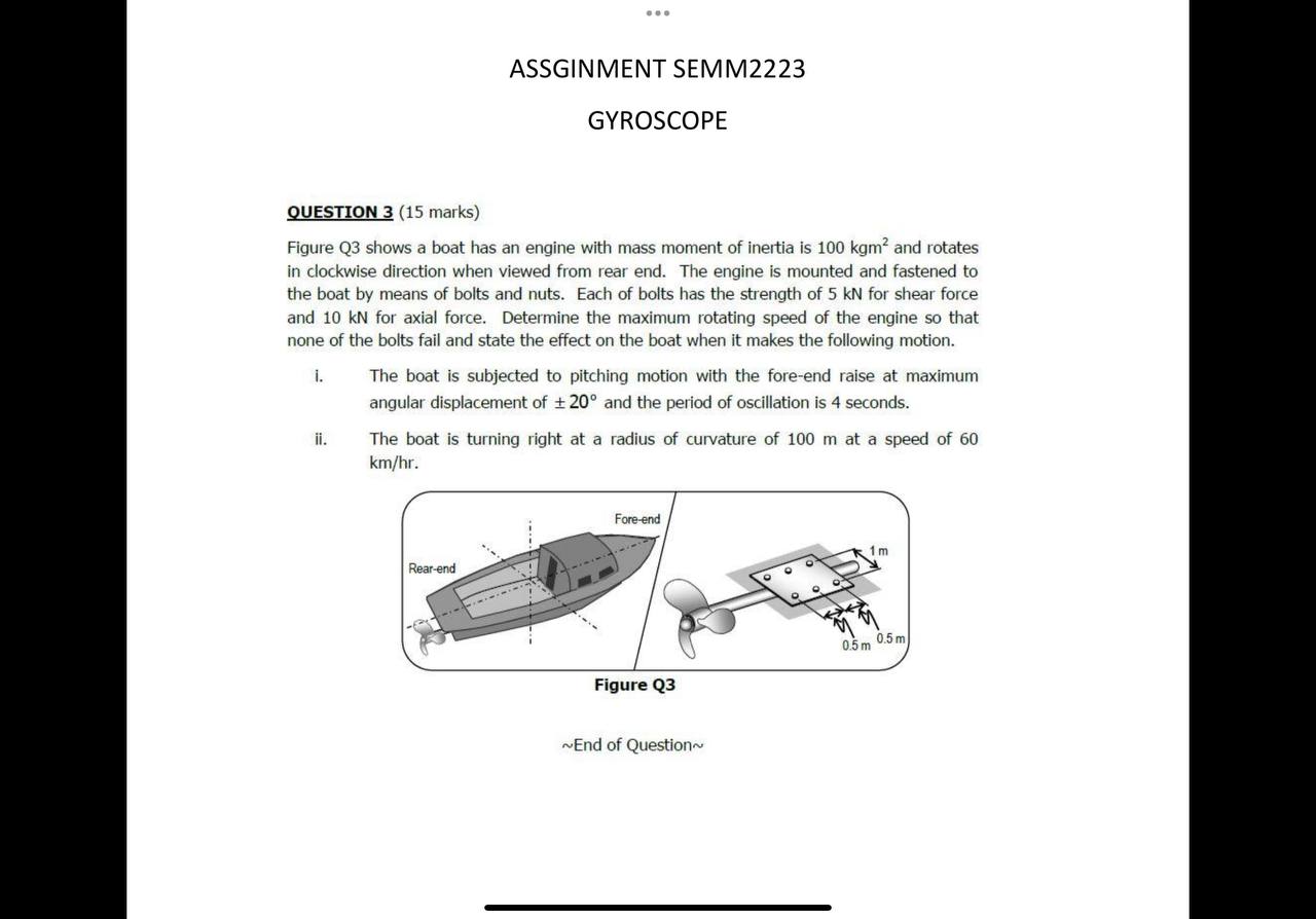ASSGINMENT SEMM2223
GYROSCOPE
QUESTION 3 (15 marks)
Figure Q3 shows a boat has an engine with mass moment of inertia is 100 kgm^2 and rotates in clockwise direction when viewed from rear end. The engine is mounted and fastened to the boat by means of bolts and nuts. Each of bolts has the strength of 5 kN for shear force and 10 kN for axial force. Determine the maximum rotating speed of the engine so that none of the bolts fail and state the effect on the boat when it makes the following motion.
i. The boat is subjected to pitching motion with the fore-end raise at maximum angular displacement of ± 20^∘ and the period of oscillation is 4 seconds.
ii. The boat is turning right at a radius of curvature of 100  m at a speed of 60 km / hr.
Figure Q3
∼ End of Question