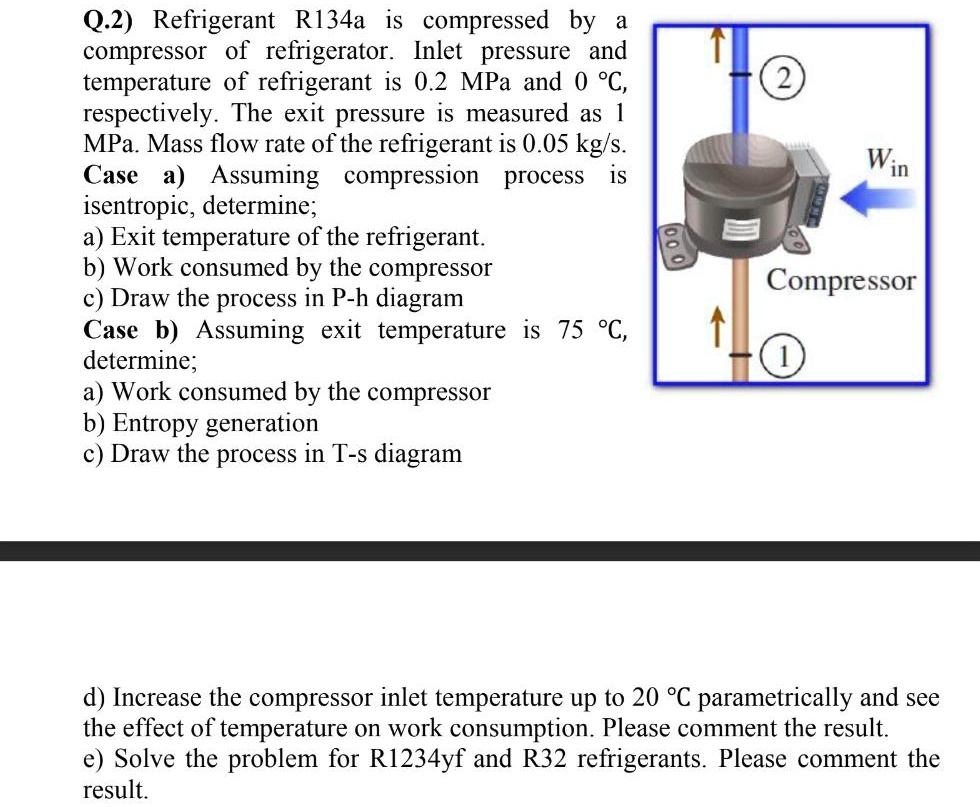 Q.2) Refrigerant R134a is compressed by a
compressor of refrigerator. Inlet pressure and
temperature of refrigerant is 0.2 MPa and 0 °C,
respectively. The exit pressure is measured as 1
MPa. Mass flow rate of the refrigerant is 0.05 kg/s.
Case a) Assuming compression process is
isentropic, determine;
a) Exit temperature of the refrigerant.
b) Work consumed by the compressor
c) Draw the process in P-h diagram
Case b) Assuming exit temperature is 75 °C,
determine;
a) Work consumed by the compressor
b) Entropy generation
c) Draw the process in T-s diagram
d) Increase the compressor inlet temperature up to 20 °C parametrically and see
the effect of temperature on work consumption. Please comment the result.
e) Solve the problem for R1234yf and R32 refrigerants. Please comment the
result.