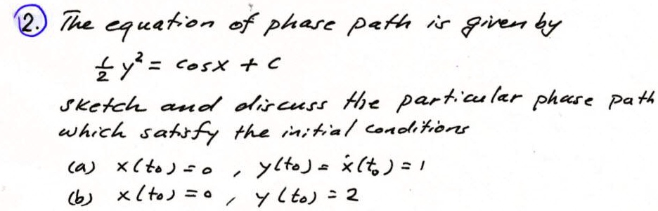 The equation of phase path is given by
1/2 y^2 = cosx + c
sketch and discuss the particular phase path which satisfy the initial conditions
(a) x(t0) = 0 , y(t0) = ?(t0) = 1
(b) x(t0) = 0 , y(t0) = 2