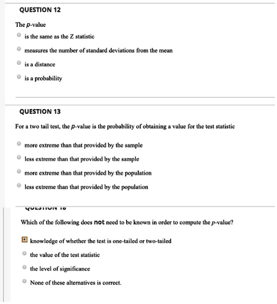 QUESTION 12

The p-value
is the same as the Z statistic
measures the number of standard deviations from the mean
is a distance
is a probability

QUESTION 13

For a two tail test, the p-value is the probability of obtaining a value for the test statistic
more extreme than that provided by the sample
less extreme than that provided by the sample
more extreme than that provided by the population
less extreme than that provided by the population

QUESTION 18

Which of the following does not need to be known in order to compute the p-value?
knowledge of whether the test is one-tailed or two-tailed
the value of the test statistic
the level of significance
None of these alternatives is correct.