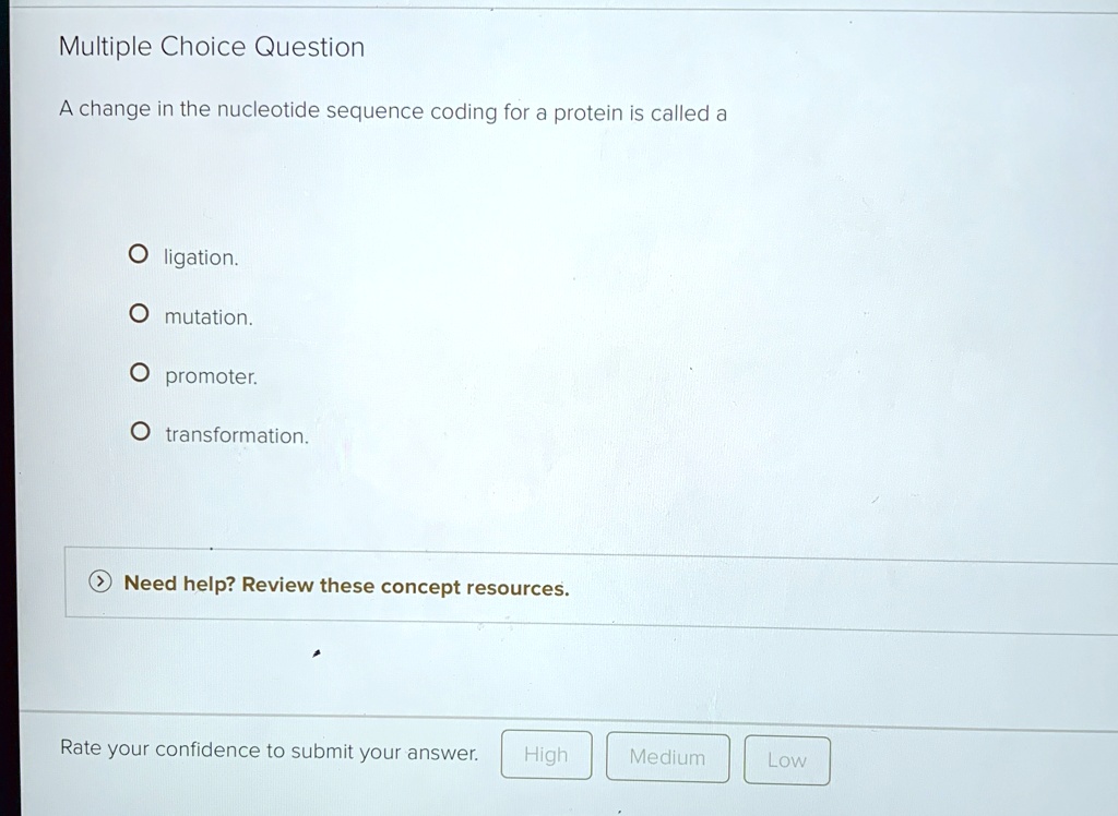 Multiple Choice Question
A change in the nucleotide sequence coding for a protein is called a
O ligation.
O mutation.
O promoter.
O transformation.
Need help? Review these concept resources.
Rate your confidence to submit your answer. High Medium Low