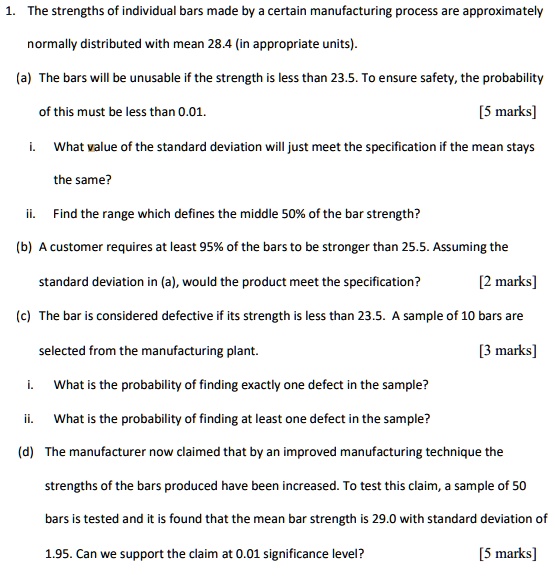 1. The strengths of individual bars made by a certain manufacturing process are approximately normally distributed with mean 28.4 (in appropriate units).
(a) The bars will be unusable if the strength is less than 23.5. To ensure safety, the probability of this must be less than 0.01.
i. What value of the standard deviation will just meet the specification if the mean stays the same?
ii. Find the range which defines the middle 50% of the bar strength?
(b) A customer requires at least 95% of the bars to be stronger than 25.5. Assuming the standard deviation in (a), would the product meet the specification?
(c) The bar is considered defective if its strength is less than 23.5. A sample of 10 bars are selected from the manufacturing plant.
i. What is the probability of finding exactly one defect in the sample?
ii. What is the probability of finding at least one defect in the sample?
(d) The manufacturer now claimed that by an improved manufacturing technique the strengths of the bars produced have been increased. To test this claim, a sample of 50 bars is tested and it is found that the mean bar strength is 29.0 with standard deviation of 1.95. Can we support the claim at 0.01 significance level?