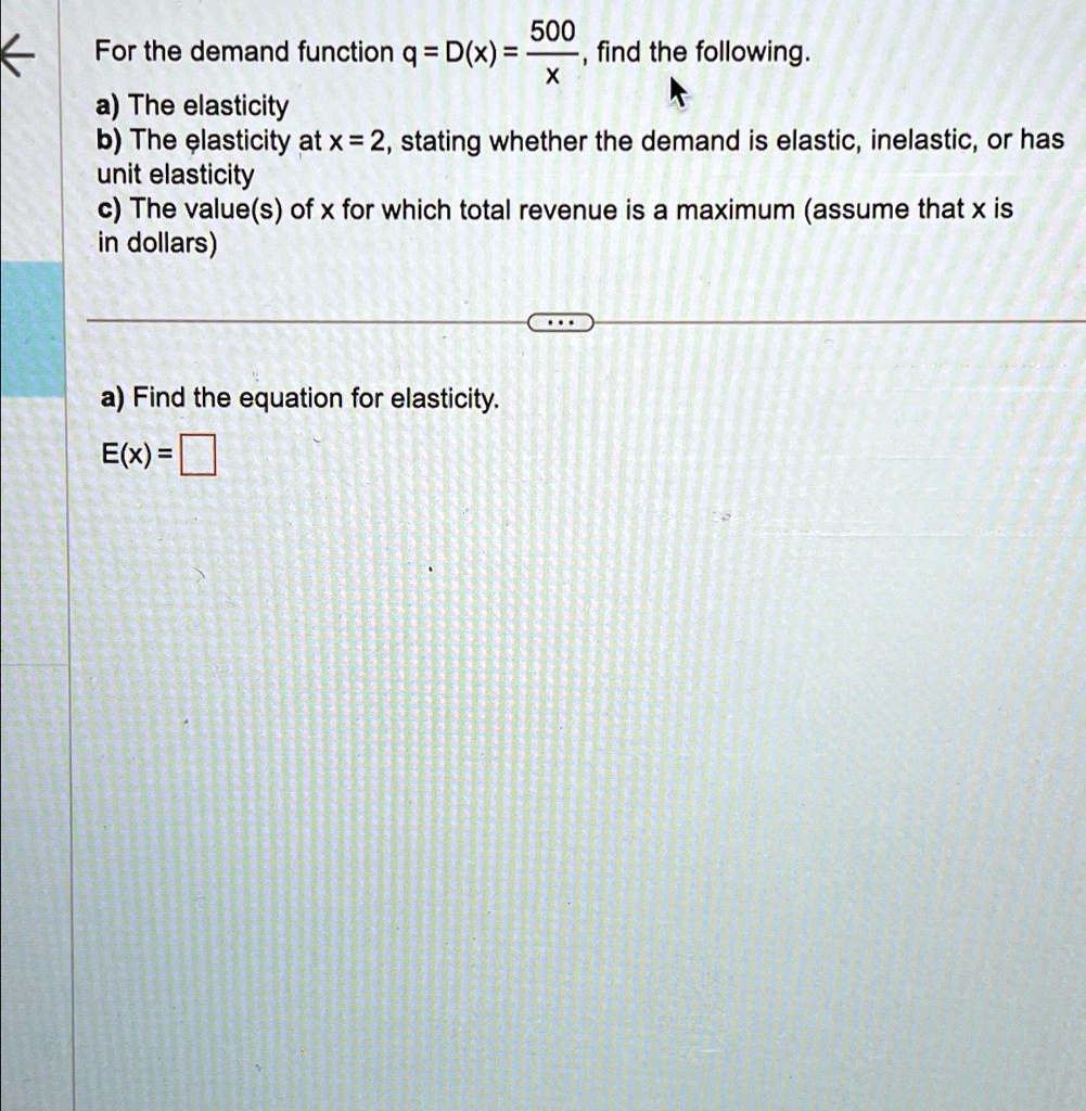 500
For the demand function q = D(x) = (500)/(x), find the following.
a) The elasticity
b) The elasticity at x = 2, stating whether the demand is elastic, inelastic, or has
unit elasticity
c) The value(s) of x for which total revenue is a maximum (assume that x is
in dollars)
a) Find the equation for elasticity.
E(x) =