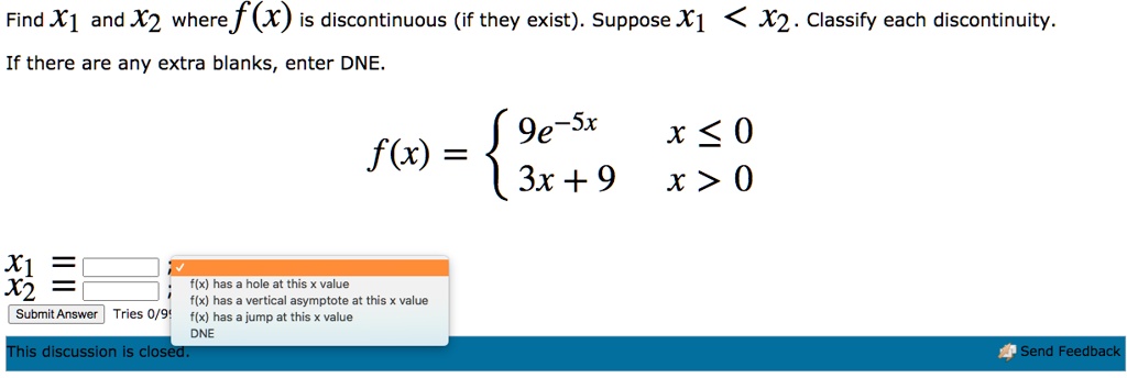 Find x1 and x2 where f(x) is discontinuous (if they exist). Suppose x1 < x2. Classify each discontinuity.
If there are any extra blanks, enter DNE.
f(x) = egincases 9e^-5x    x le 0 3x + 9     x > 0 endcases