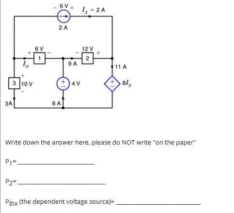 6V+
2 A
Ix = 2 A
X
+ 6 V
1
-12 V +
2
10
9 A
11 A
+ 3 10 V
+4V
+8Ix
3A
8 A
Write down the answer here, please do NOT write "on the paper"
P1=
P2=
P8Ix (the dependent voltage source)=