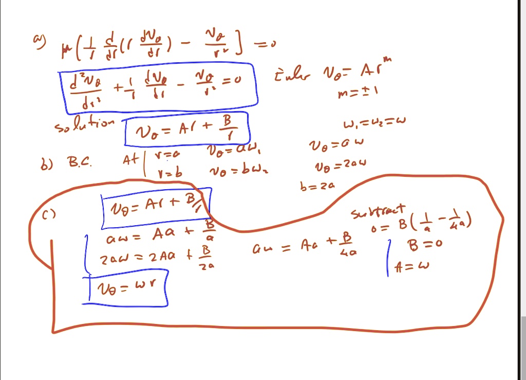 μ( (1)/(r) (d)/(dr) ( r (dV0)/(dr) ) - (V0)/(r^2) ) = 0 

(d^2V0)/(dr^2) + (1)/(r) (dV0)/(dr) - (V0)/(r^2) = 0   Euler   V0 = Ar^m 

m = ±1 

Solution 

V0 = Ar + (B)/(r) 

b) B.C.   At   r = a   V0 = aw,   r = b   V0 = bw 

w1 = w2 = w 

V0 = aw 

V0 = 2aw 

b = 2a 

c) 

V0 = Ar + (B)/(r) 

aw = Aa + (B)/(a) 

2aw = 2Aa + (B)/(2a) 

V0 = wr 

Subtract 

0 = B ( (1)/(a) - (1)/(2a) ) 

B = 0 

A = w 

aw = Aa + (B)/(a)