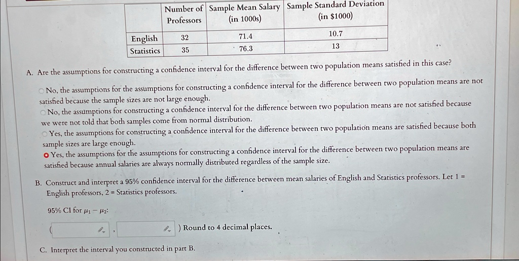 Number of Sample Mean Salary Sample Standard Deviation
Professors
(in 1000s)
(in 1000)
English 32
71.4
10.7
Statistics 35
76.3
13
A. Are the assumptions for constructing a confidence interval for the difference between two population means satisfied in this case?
No, the assumptions for the assumptions for constructing a confidence interval for the difference between two population means are not
satisfied because the sample sizes are not large enough.
No, the assumptions for constructing a confidence interval for the difference between two population means are not satisfied because
we were not told that both samples come from normal distribution.
Yes, the assumptions for constructing a confidence interval for the difference between two population means are satisfied because both
sample sizes are large enough.
Yes, the assumptions for the assumptions for constructing a confidence interval for the difference between two population means are
satisfied because annual salaries are always normally distributed regardless of the sample size.
B. Construct and interpret a 95% confidence interval for the difference between mean salaries of English and Statistics professors. Let 1 =
English professors, 2 = Statistics professors.
95% CI for $\mu1 - \mu2$:
Round to 4 decimal places.
C. Interpret the interval you constructed in part B.