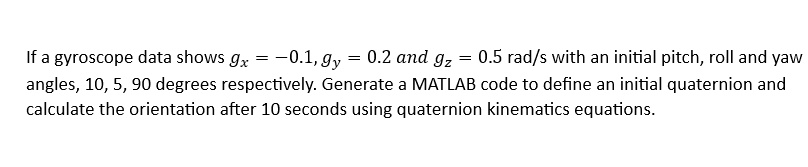 If a gyroscope data shows gx = -0.1, gy = 0.2 and gz = 0.5 rad/s with an initial pitch, roll and yaw angles, 10, 5, 90 degrees respectively. Generate a MATLAB code to define an initial quaternion and calculate the orientation after 10 seconds using quaternion kinematics equations.
