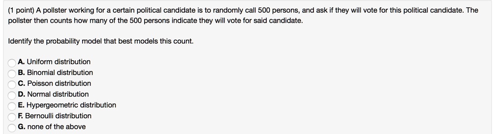 A pollster working for a certain political candidate is to randomly call 500 persons, and ask if they will vote for this political candidate. The pollster then counts how many of the 500 persons indicate they will vote for said candidate.
Identify the probability model that best models this count.
A. Uniform distribution
B. Binomial distribution
C. Poisson distribution
D. Normal distribution
E. Hypergeometric distribution
F. Bernoulli distribution
G. none of the above