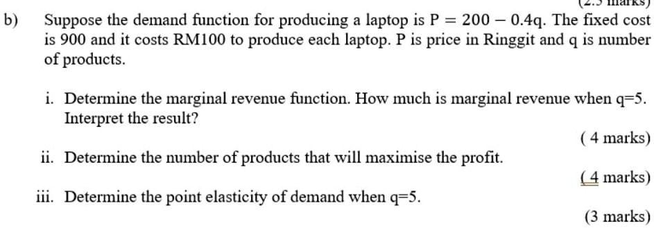 b) Suppose the demand function for producing a laptop is P = 200 - 0.4q. The fixed cost is 900 and it costs RM100 to produce each laptop. P is price in Ringgit and q is number of products.
i. Determine the marginal revenue function. How much is marginal revenue when q=5. Interpret the result?
ii. Determine the number of products that will maximise the profit.
iii. Determine the point elasticity of demand when q=5.
