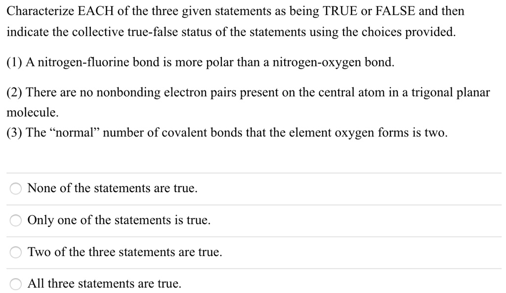 Characterize EACH of the three given statements as being TRUE or FALSE and then indicate the collective true-false status of the statements using the choices provided.
(1) A nitrogen-fluorine bond is more polar than a nitrogen-oxygen bond.
(2) There are no nonbonding electron pairs present on the central atom in a trigonal planar molecule.
(3) The "normal" number of covalent bonds that the element oxygen forms is two.
None of the statements are true.
Only one of the statements is true.
Two of the three statements are true.
All three statements are true.