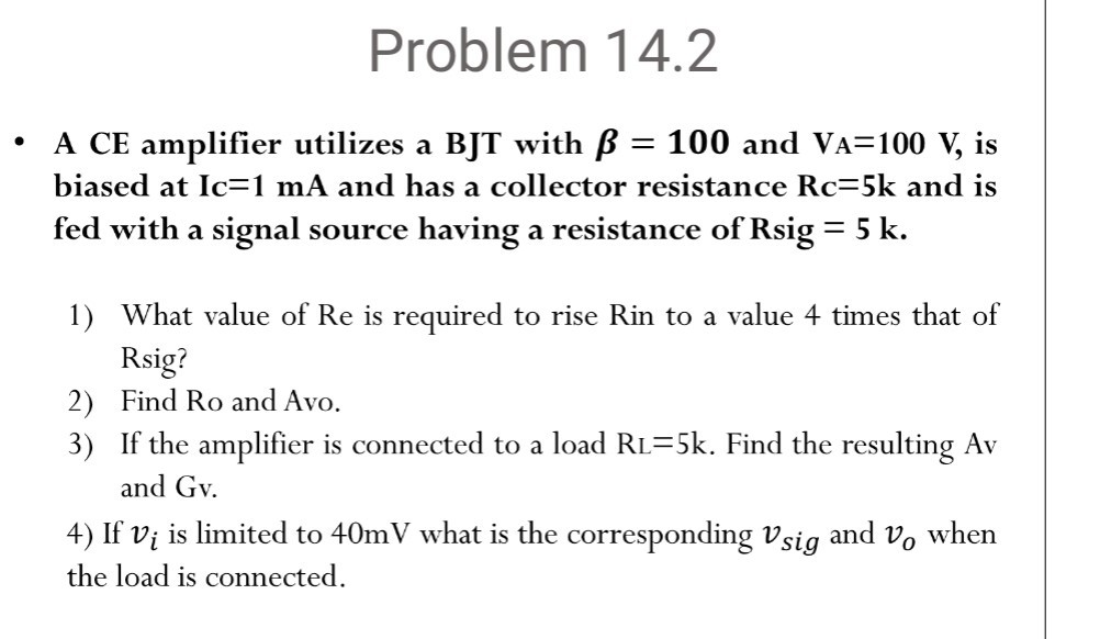 Problem 14.2
- A CE amplifier utilizes a BJT with β=100 and VA=100  V, is biased at Ic =1  mA and has a collector resistance Rc=5 k and is fed with a signal source having a resistance of Rsig=5 k.
1) What value of Re is required to rise Rin to a value 4 times that of Rsig?
2) Find Ro and Avo.
3) If the amplifier is connected to a load RL=5 k. Find the resulting A v and Gv.
4) If vi is limited to 40 mV what is the corresponding vs i g and vo when the load is connected.