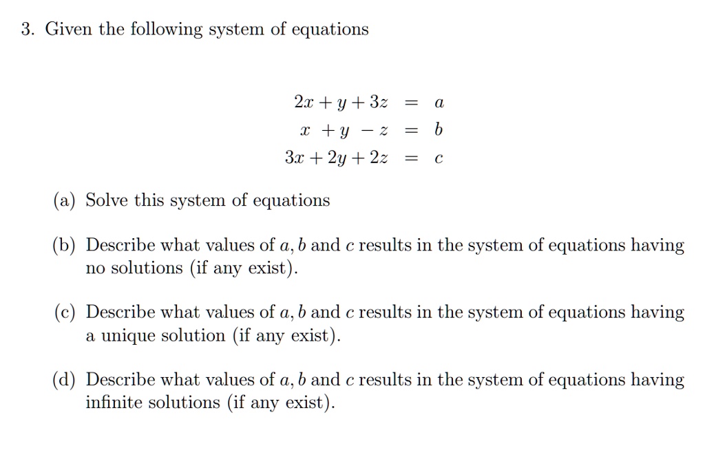 3. Given the following system of equations

2x + y + 3z = a
x + y - z = b
3x + 2y + 2z = c

(a) Solve this system of equations

(b) Describe what values of a, b and c results in the system of equations having no solutions (if any exist).

(c) Describe what values of a, b and c results in the system of equations having a unique solution (if any exist).

(d) Describe what values of a, b and c results in the system of equations having infinite solutions (if any exist).