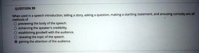 QUESTION 39
When used in a speech introduction, telling a story, asking a question, making a startling statement, and arousing curiosity are all
methods of
Opreviewing the body of the speech.
enhancing the speaker's credibility.
establishing goodwill with the audience.
? revealing the topic of the speech.
gaining the attention of the audience.