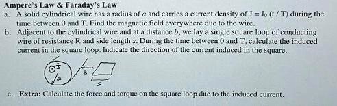 Ampere's Law     Faraday's Law
a. A solid cylindrical wire has a radius of a and carries a current density of J = J<sub>0</sub> (t/T) during the
time between 0 and T. Find the magnetic field everywhere due to the wire.
b. Adjacent to the cylindrical wire and at a distance b, we lay a single square loop of conducting
wire of resistance R and side length s. During the time between 0 and T, calculate the induced
current in the square loop. Indicate the direction of the current induced in the square.
c. Extra: Calculate the force and torque on the square loop due to the induced current.