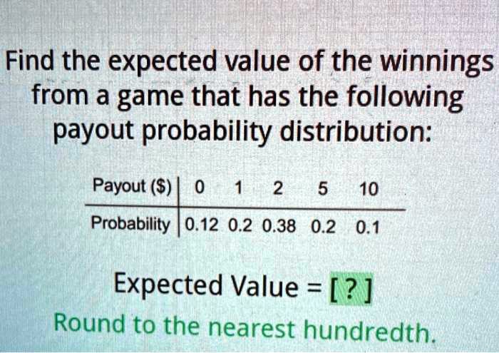 Find the expected value of the winnings from a game that has the following payout probability distribution:

Payout () | 0 1 2 5 10
————————–
Probability | 0.12 0.2 0.38 0.2 0.1

Expected Value = [ ? ]
Round to the nearest hundredth.