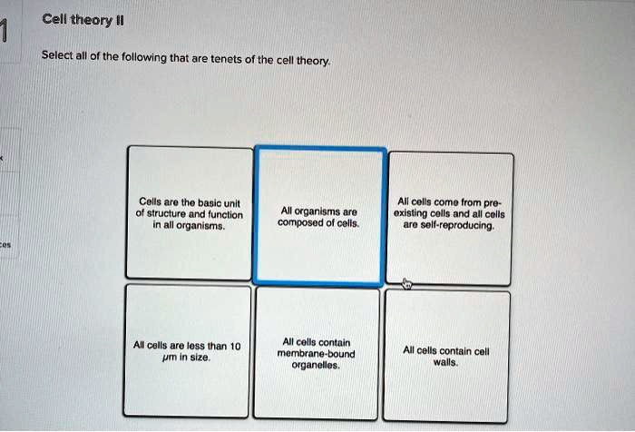 Cell theory II

Select all of the following that are tenets of the cell theory.
Cells are the basic unit of structure and function in all organisms.
All organisms are composed of cells.
All cells come from pre-existing cells and all cells are self-reproducing.
All cells are less than 10 ?m in size.
All cells contain membrane-bound organelles.
All cells contain cell walls.