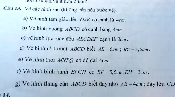 1500kg và ít h?n 2 tân?
Câu 13. V? các hình sau (không c?n nêu b??c v?).
a) V? hình tam giác ??u OAB có c?nh là 4cm.
b) V? hình vuông ABCD có c?nh b?ng 4cm.
c) v? hình l?c giác ??u ABCDEF c?nh là 3cm.
d) V? hình ch? nh?t ABCD bi?t AB = 6cm; BC = 3,5cm.
e) V? hình thoi MNPQ có ?? dài 4cm.
f) V? hình bình hành EFGH có EF = 5,5cm, EH = 3cm.
g) V? hình thang cân ABCD bi?t ?áy nh? AB = 4cm; ?áy l?n CD