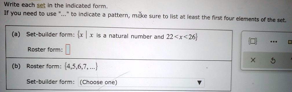 Write each set in the indicated form.
If you need to use "..." to indicate a pattern, make sure to list at least the first four elements of the set.
(a) Set-builder form: x | x is a natural number and 22 < x < 26
Roster form:
(b) Roster form: 4,5,6,7,...
Set-builder form: (Choose one)