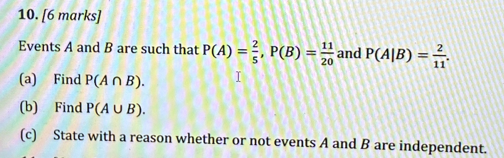 10. [6 marks]
Events A and B are such that P(A) = (2)/(5), P(B) = (11)/(20) and P(A|B) = (2)/(11).
(a) Find P(A ∩ B).
(b) Find P(A ∪ B).
(c) State with a reason whether or not events A and B are independent.