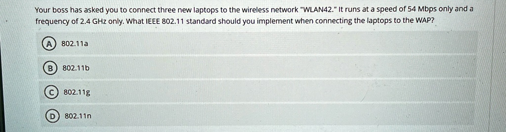 your boss has asked you to connect three new laptops to the wireless network wlan42 it runs at a speed of 54 mbps only and a frequency of 24 ghz only what ieee 80211 standard should you impl 50406