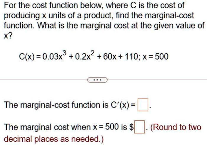 For the cost function below, where C is the cost of producing x units of a product, find the marginal-cost function. What is the marginal cost at the given value of x?
C(x) = 0.03x^3 + 0.2x^2 + 60x + 110; x = 500
The marginal-cost function is C'(x) = 
The marginal cost when x = 500 is . (Round to two decimal places as needed.)